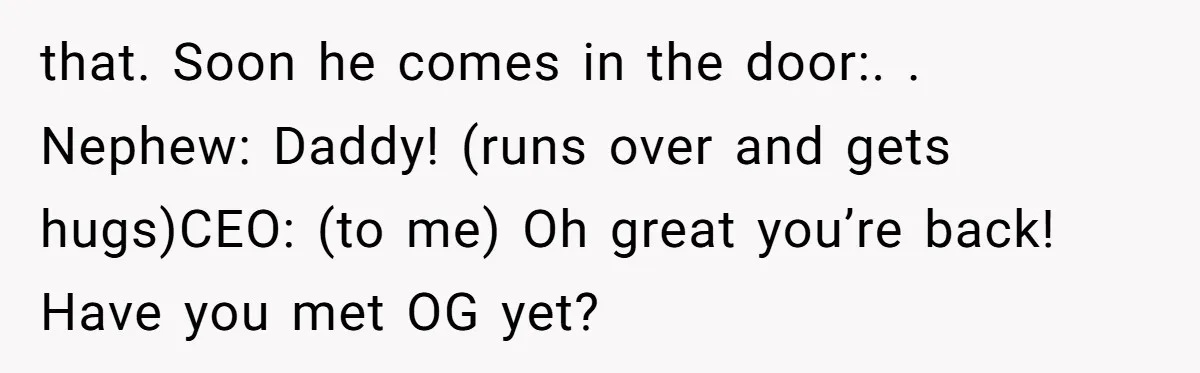 that. Soon he comes in the door:. ​. Nephew: Daddy! (runs over and gets hugs)CEO: (to me) Oh great you’re back! Have you met OG yet?