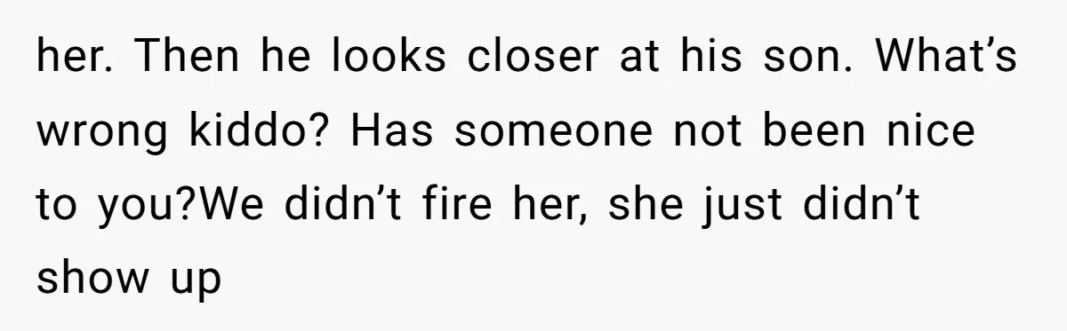 her. Then he looks closer at his son. What’s wrong kiddo? Has someone not been nice to you?We didn’t fire her, she just didn’t show up