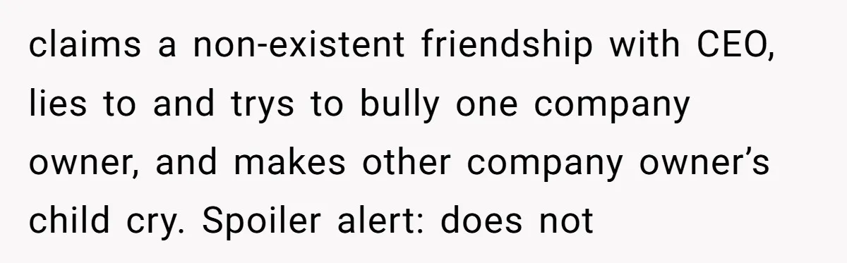 claims a non-existent friendship with CEO, lies to and trys to bully one company owner, and makes other company owner’s child cry. Spoiler alert: does not