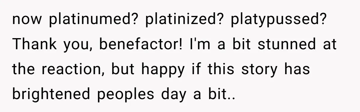 now platinumed? platinized? platypussed? Thank you, benefactor! I'm a bit stunned at the reaction, but happy if this story has brightened peoples day a bit..