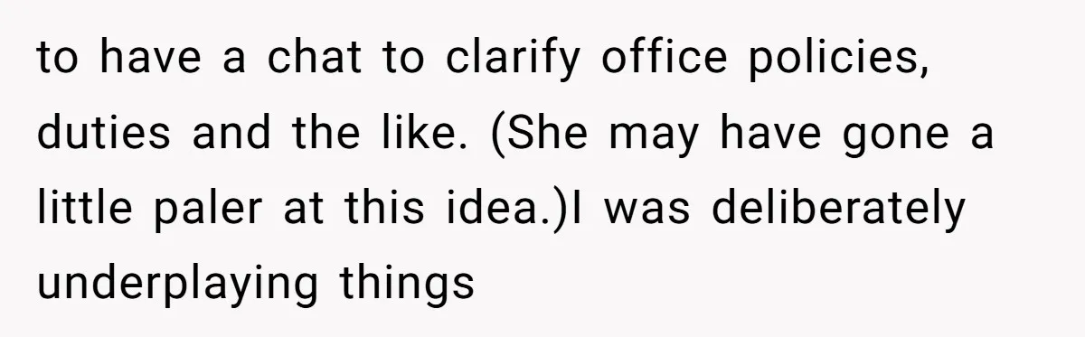 to have a chat to clarify office policies, duties and the like. (She may have gone a little paler at this idea.)I was deliberately underplaying things