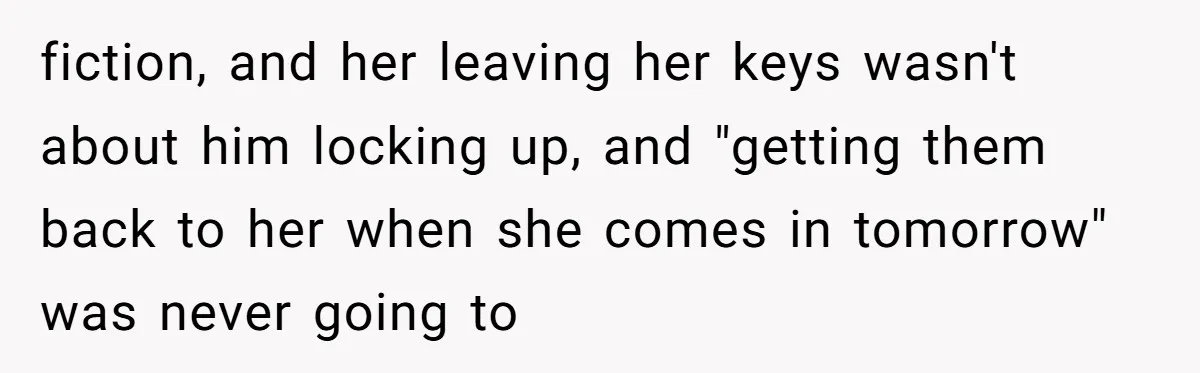 fiction, and her leaving her keys wasn't about him locking up, and "getting them back to her when she comes in tomorrow" was never going to
