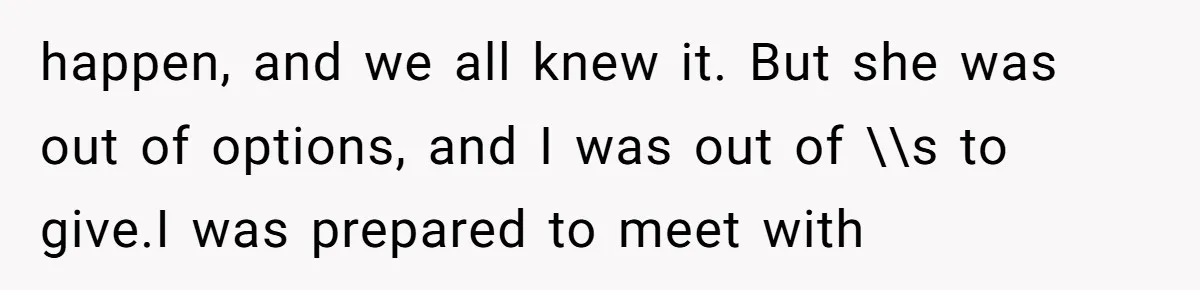 happen, and we all knew it. But she was out of options, and I was out of \\s to give.I was prepared to meet with