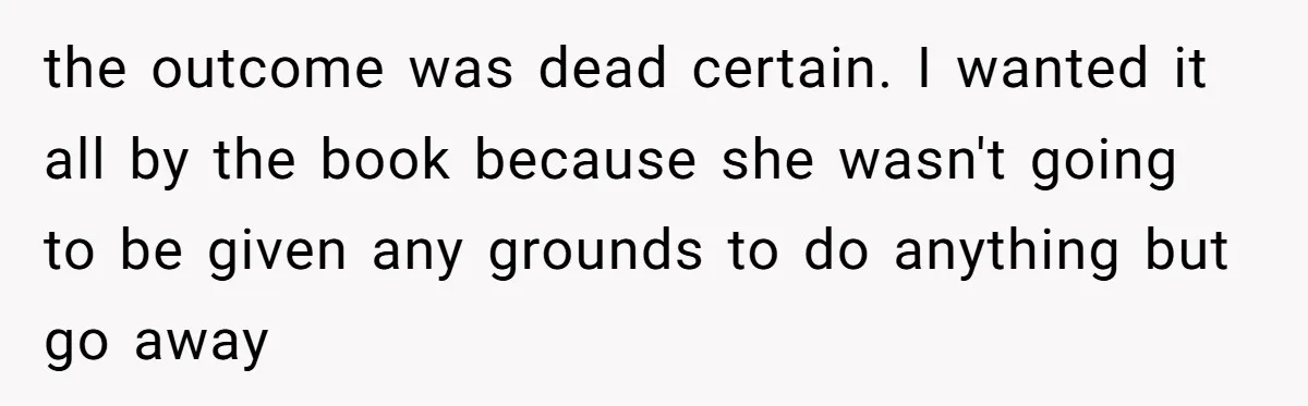 the outcome was dead certain. I wanted it all by the book because she wasn't going to be given any grounds to do anything but go away