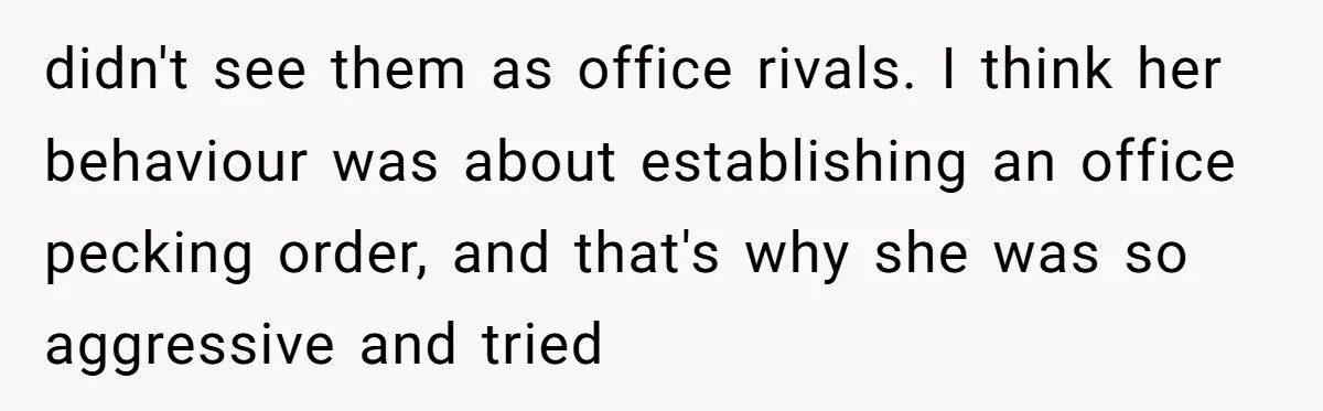 didn't see them as office rivals. I think her behaviour was about establishing an office pecking order, and that's why she was so aggressive and tried