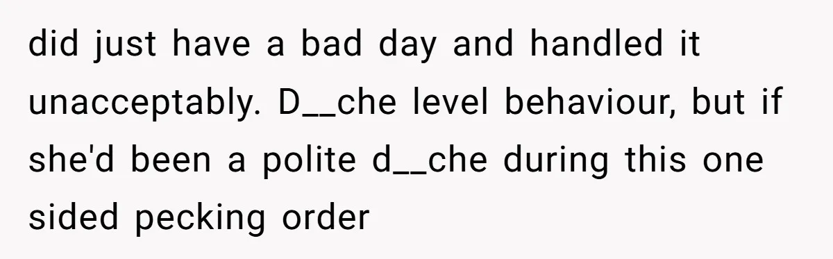 did just have a bad day and handled it unacceptably. D__che level behaviour, but if she'd been a polite d__che during this one sided pecking order