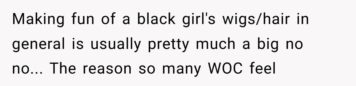Why Mocking a Black Woman’s Wig Can Cut Much Deeper Than You Realize Making fun of a black girl's wigs/hair in general is usually pretty much a big no no... The reason so many WOC feel