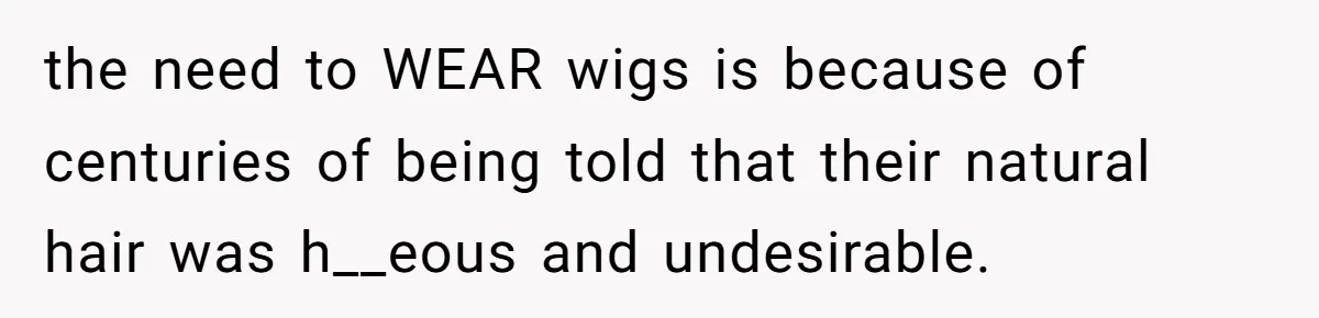 Why Mocking a Black Woman’s Wig Can Cut Much Deeper Than You Realize the need to WEAR wigs is because of centuries of being told that their natural hair was h__eous and undesirable.