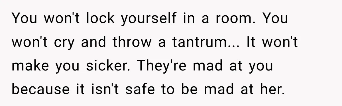 You won't lock yourself in a room. You won't cry and throw a tantrum... It won't make you sicker. They're mad at you because it isn't safe to be mad...
