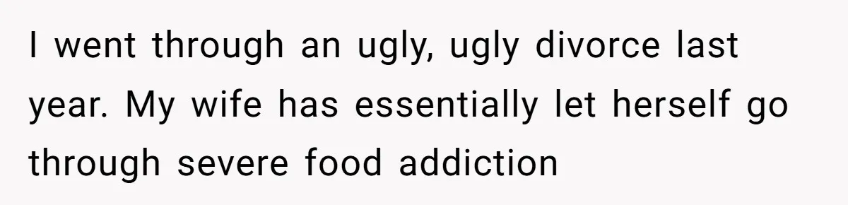 I went through an ugly, ugly divorce last year. My wife has essentially let herself go through severe food addiction