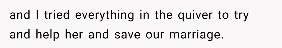 and I tried everything in the quiver to try and help her and save our marriage.