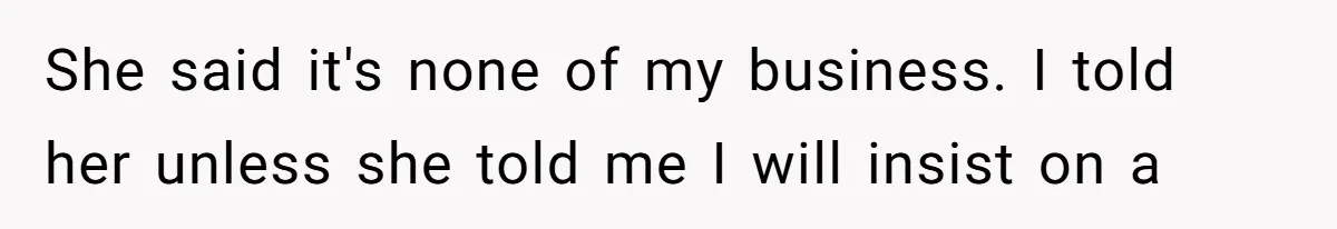 She said it's none of my business. I told her unless she told me I will insist on a
