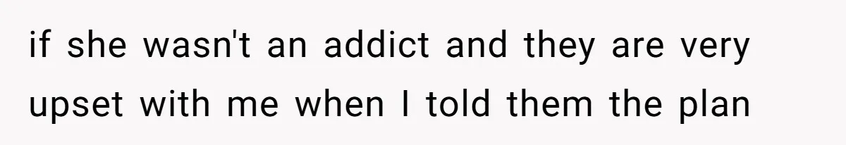 if she wasn't an addict and they are very upset with me when I told them the plan
