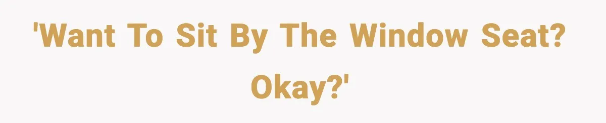 'Want to sit by the window seat? Okay?'