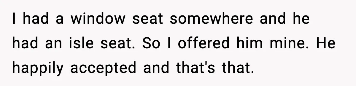 I had a window seat somewhere and he had an isle seat. So I offered him mine. He happily accepted and that's that.