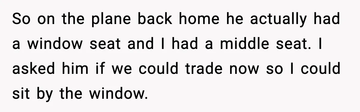 So on the plane back home he actually had a window seat and I had a middle seat. I asked him if we could trade now so I could sit...