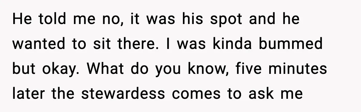 He told me no, it was his spot and he wanted to sit there. I was kinda bummed but okay. What do you know, five minutes later the stewardess comes...