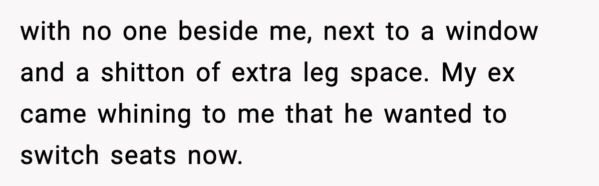 with no one beside me, next to a window and a shitton of extra leg space. My ex came whining to me that he wanted to switch seats now.