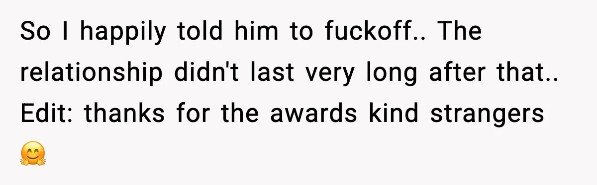 So I happily told him to fuckoff.. The relationship didn't last very long after that.. Edit: thanks for the awards kind strangers 🤗