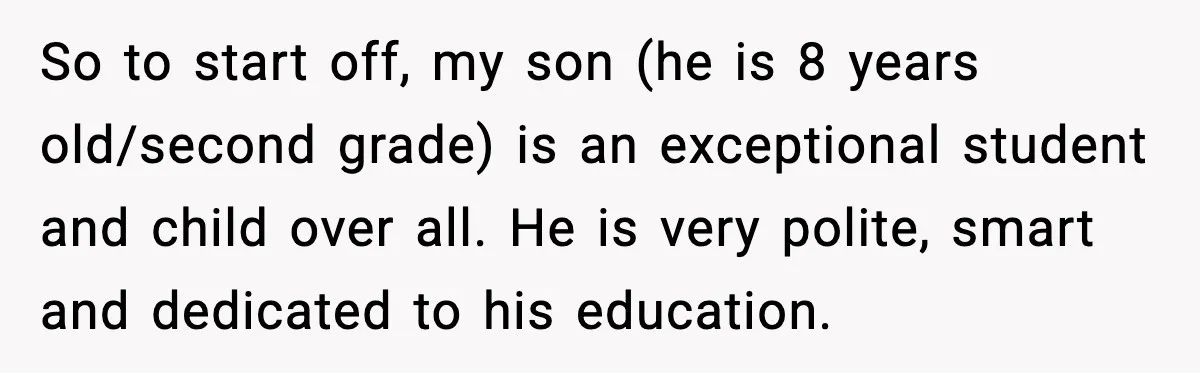 So to start off, my son (he is 8 years old/second grade) is an exceptional student and child over all. He is very polite, smart and dedicated to his education.