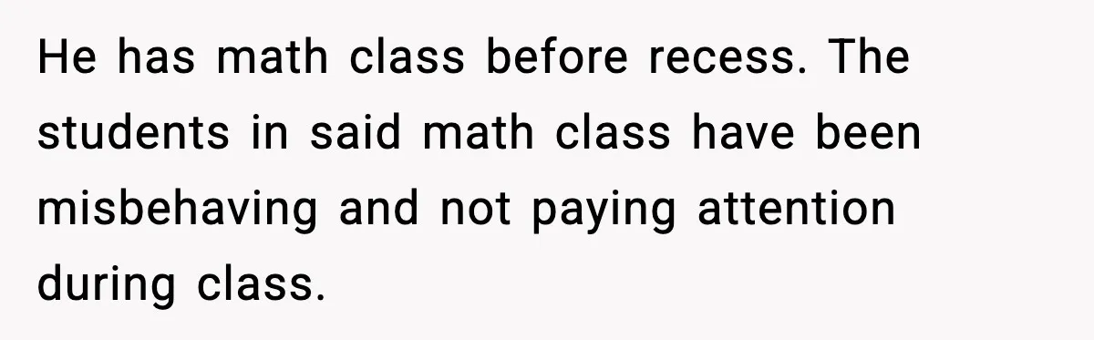 He has math class before recess. The students in said math class have been misbehaving and not paying attention during class.