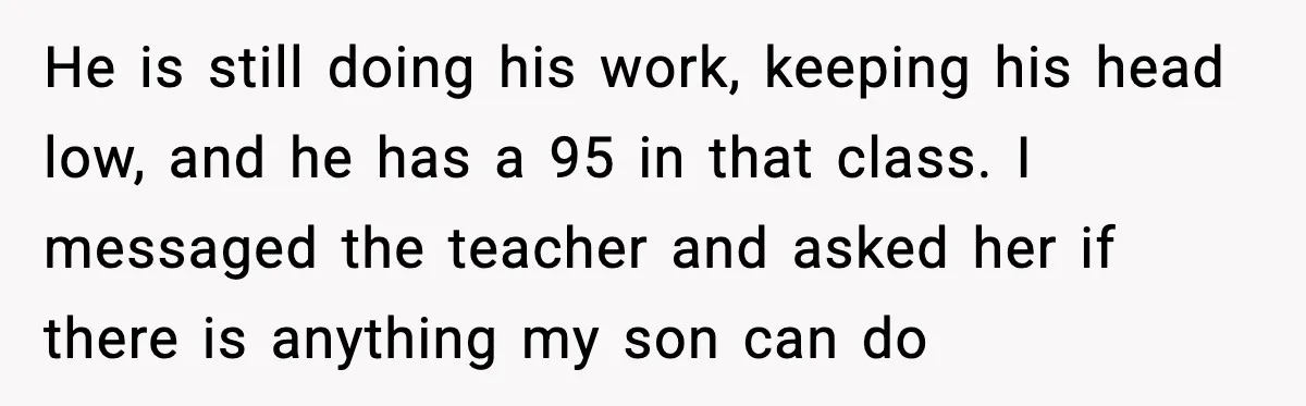 He is still doing his work, keeping his head low, and he has a 95 in that class. I messaged the teacher and asked her if there is anything my...