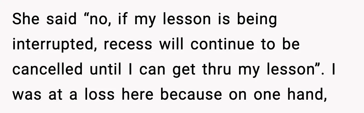 She said “no, if my lesson is being interrupted, recess will continue to be cancelled until I can get thru my lesson”. I was at a loss here because on...