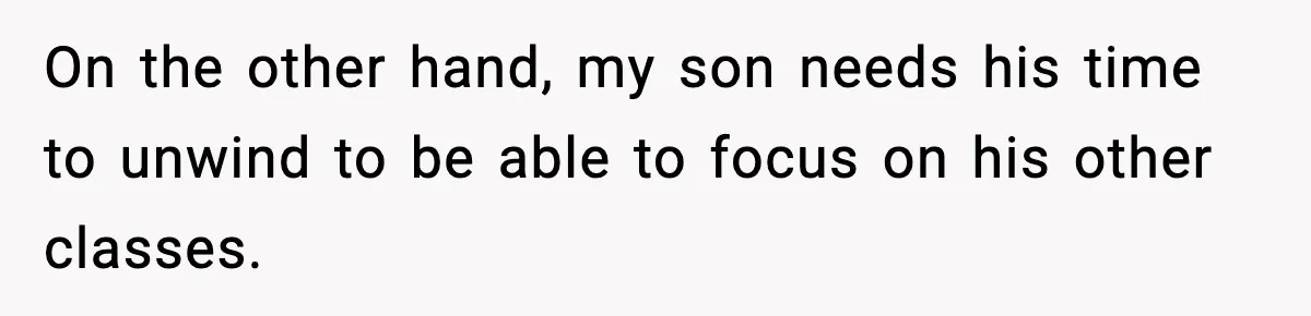 On the other hand, my son needs his time to unwind to be able to focus on his other classes.