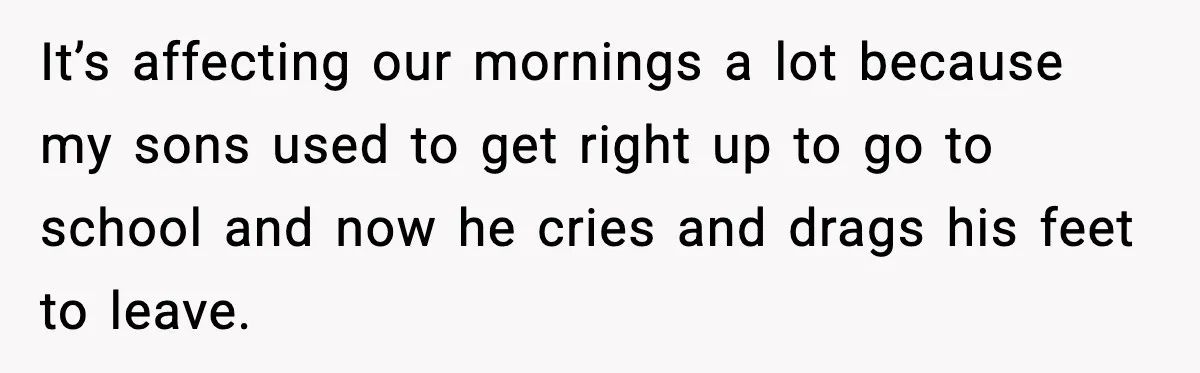 It’s affecting our mornings a lot because my sons used to get right up to go to school and now he cries and drags his feet to leave.