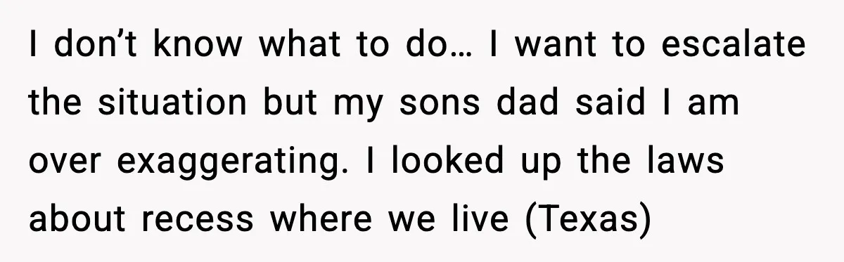 I don’t know what to do… I want to escalate the situation but my sons dad said I am over exaggerating. I looked up the laws about recess where we...