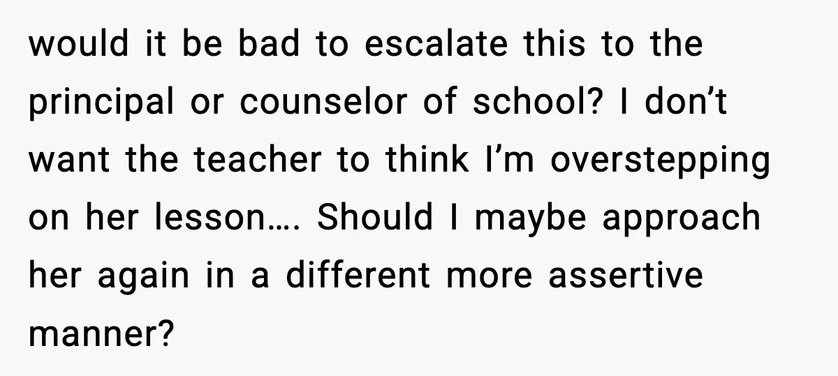 would it be bad to escalate this to the principal or counselor of school? I don’t want the teacher to think I’m overstepping on her lesson…. Should I maybe approach...