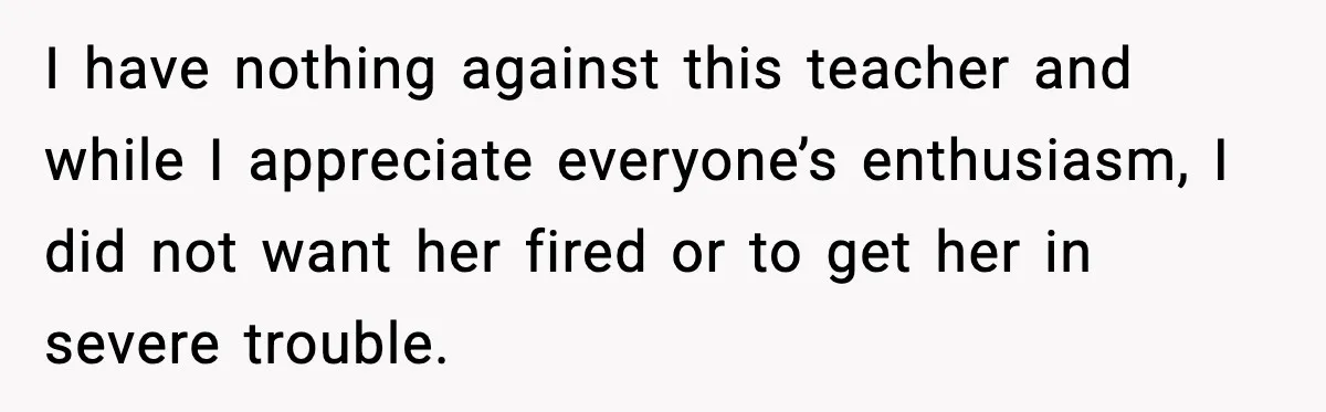 I have nothing against this teacher and while I appreciate everyone’s enthusiasm, I did not want her fired or to get her in severe trouble.