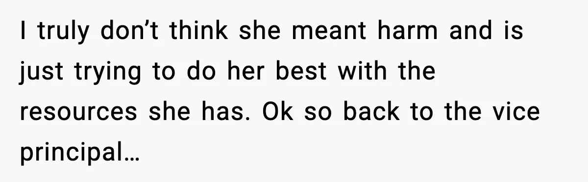 I truly don’t think she meant harm and is just trying to do her best with the resources she has. Ok so back to the vice principal…
