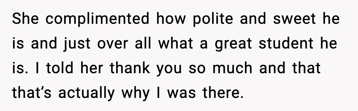She complimented how polite and sweet he is and just over all what a great student he is. I told her thank you so much and that that’s actually why...