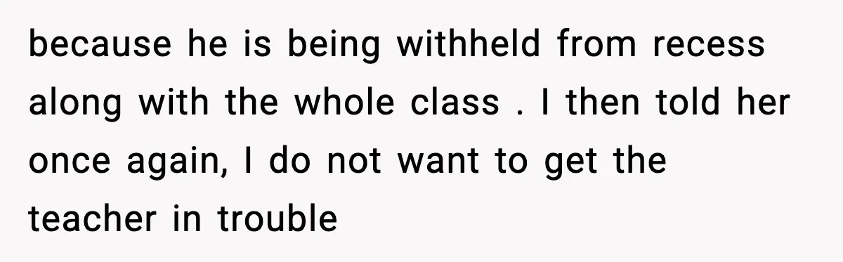 because he is being withheld from recess along with the whole class . I then told her once again, I do not want to get the teacher in trouble
