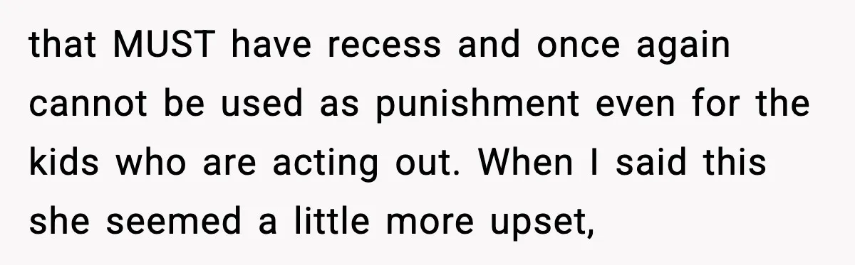 that MUST have recess and once again cannot be used as punishment even for the kids who are acting out. When I said this she seemed a little more upset,