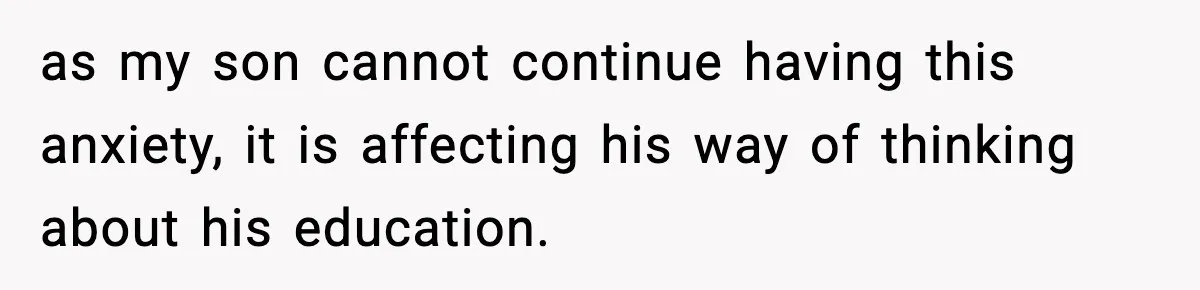 as my son cannot continue having this anxiety, it is affecting his way of thinking about his education.