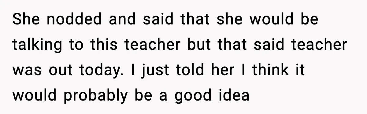 She nodded and said that she would be talking to this teacher but that said teacher was out today. I just told her I think it would probably be a...