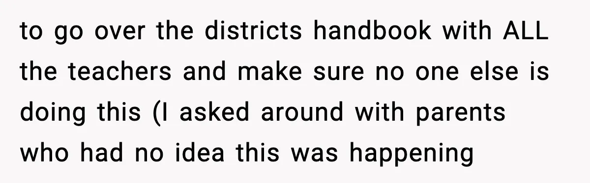 to go over the districts handbook with ALL the teachers and make sure no one else is doing this (I asked around with parents who had no idea this was...
