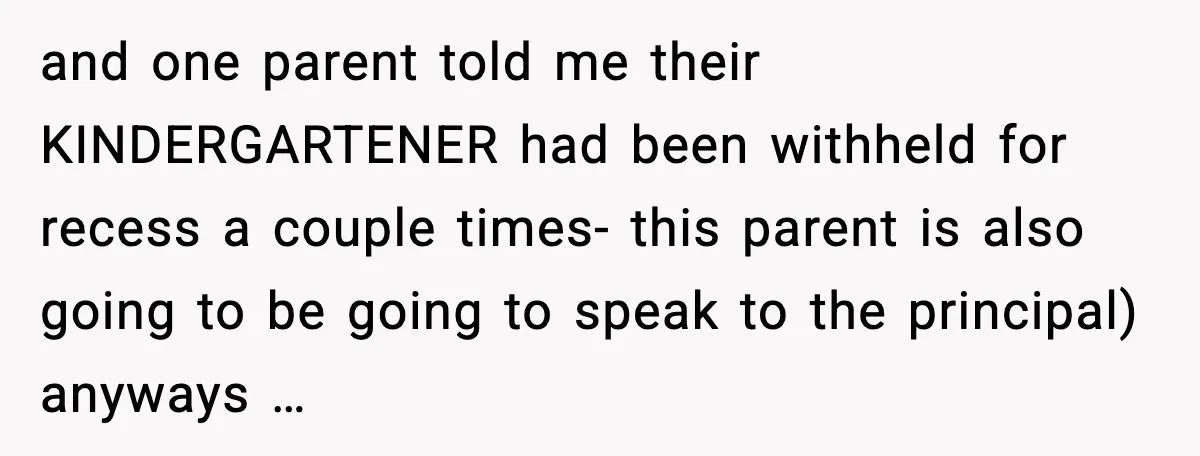 and one parent told me their KINDERGARTENER had been withheld for recess a couple times- this parent is also going to be going to speak to the principal) anyways …