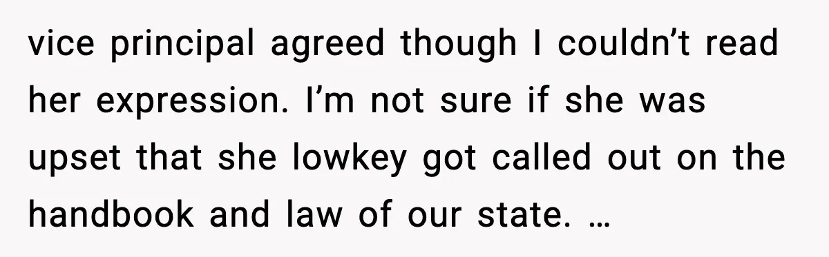 vice principal agreed though I couldn’t read her expression. I’m not sure if she was upset that she lowkey got called out on the handbook and law of our state....