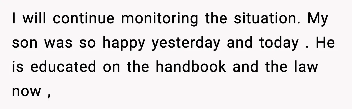 I will continue monitoring the situation. My son was so happy yesterday and today . He is educated on the handbook and the law now ,