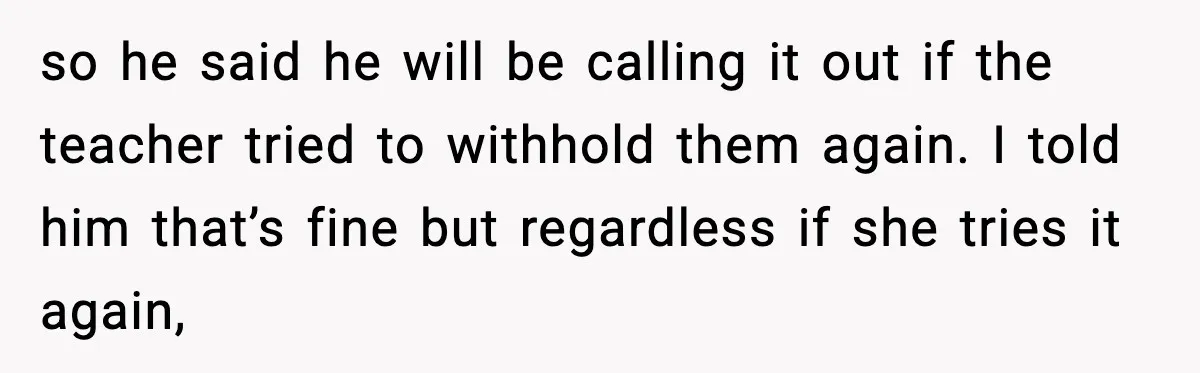 so he said he will be calling it out if the teacher tried to withhold them again. I told him that’s fine but regardless if she tries it again,