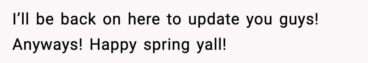 I’ll be back on here to update you guys! Anyways! Happy spring yall!