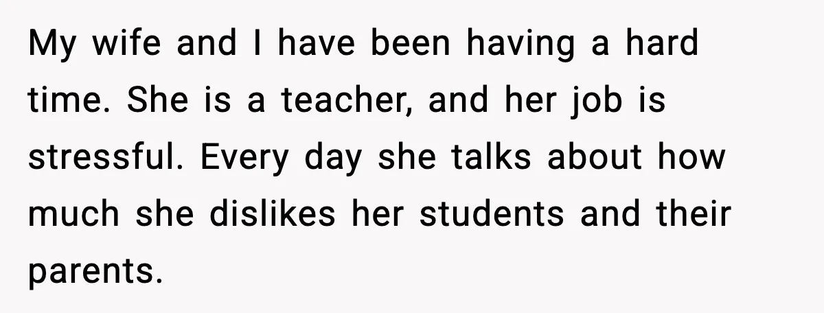 Man Refuses To Try For A Daughter, Wife Calls Him Selfish My wife and I have been having a hard time. She is a teacher, and her job is stressful. Every day she talks about how much she dislikes her students...
