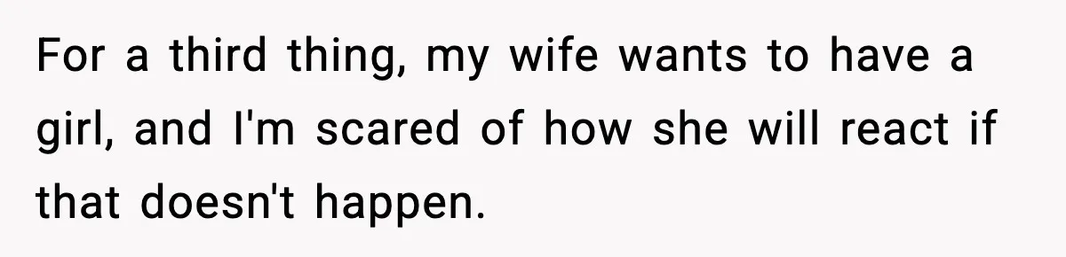 Man Refuses To Try For A Daughter, Wife Calls Him Selfish For a third thing, my wife wants to have a girl, and I'm scared of how she will react if that doesn't happen.