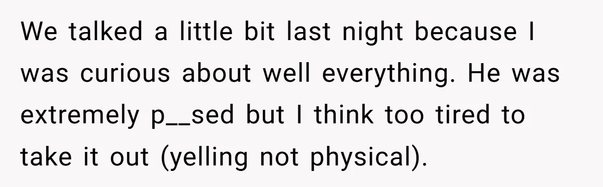 We talked a little bit last night because I was curious about well everything. He was extremely p__sed but I think too tired to take it out (yelling not physical).