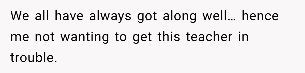 We all have always got along well… hence me not wanting to get this teacher in trouble.
