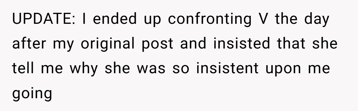 UPDATE: I ended up confronting V the day after my original post and insisted that she tell me why she was so insistent upon me going