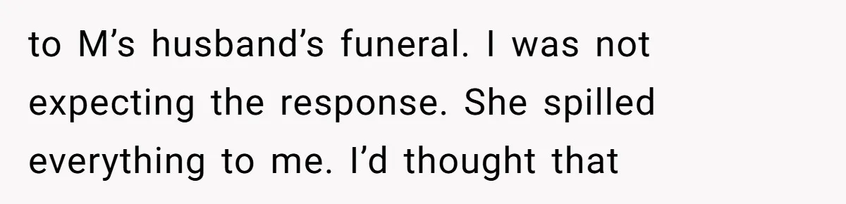 to M’s husband’s funeral. I was not expecting the response. She spilled everything to me. I’d thought that